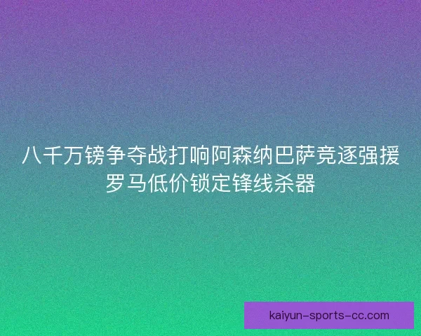 八千万镑争夺战打响阿森纳巴萨竞逐强援罗马低价锁定锋线杀器