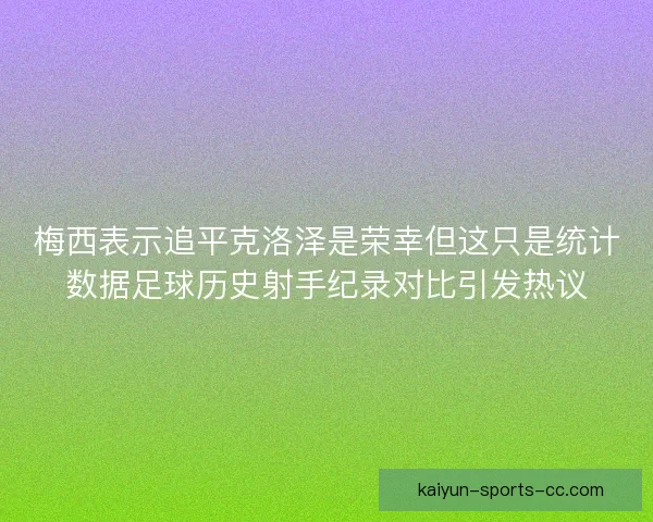 梅西表示追平克洛泽是荣幸但这只是统计数据足球历史射手纪录对比引发热议